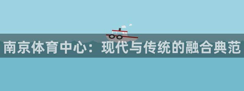 意昂4集团简介：南京体育中心：现代与传统的融合典范